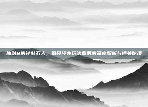 仙剑2的钟鼓石人，揭开经典玩法背后的深度解析与通关秘境