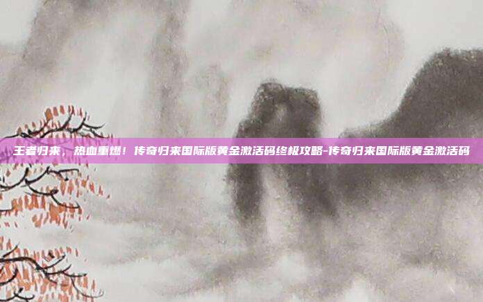 王者归来，热血重燃！传奇归来国际版黄金激活码终极攻略-传奇归来国际版黄金激活码