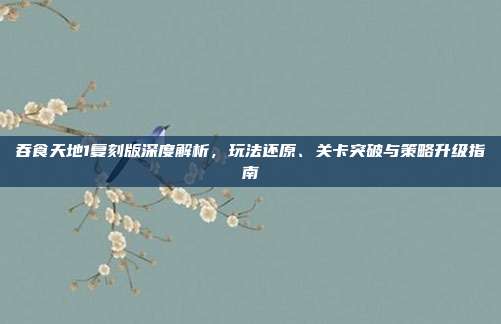 吞食天地1复刻版深度解析,玩法还原、关卡突破与策略升级指南