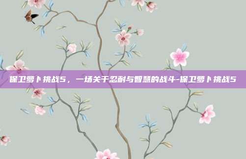 保卫萝卜挑战5,一场关于忍耐与智慧的战斗-保卫萝卜挑战5