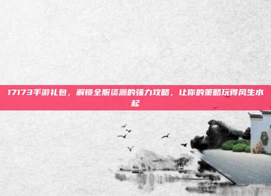 17173手游礼包，解锁全服资源的强力攻略，让你的策略玩得风生水起