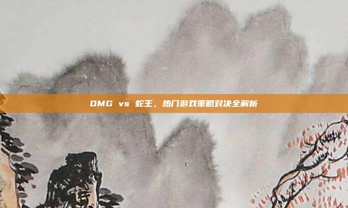 OMG vs 蛇王,热门游戏策略对决全解析