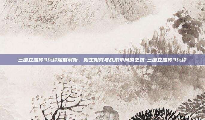 三国立志传3兵种深度解析，相生相克与战术布局的艺术-三国立志传3兵种