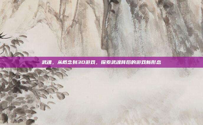 武魂，从概念到3D游戏，探索武魂背后的游戏新形态