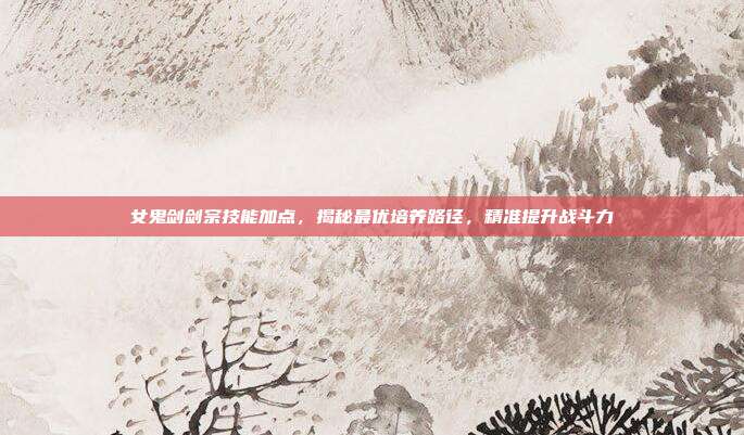 女鬼剑剑宗技能加点，揭秘最优培养路径，精准提升战斗力