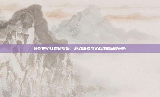 愤怒的小红帽猎魔姬,游戏体验与实战攻略深度解析