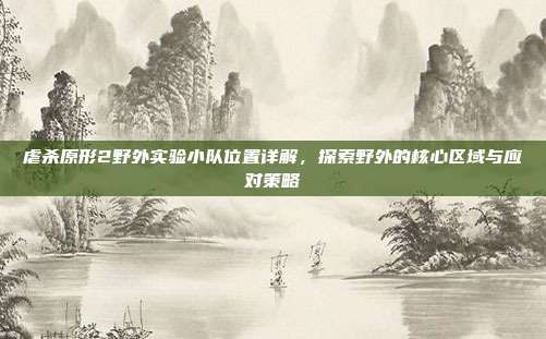 虐杀原形2野外实验小队位置详解,探索野外的核心区域与应对策略