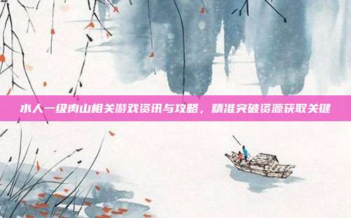 水人一级肉山相关游戏资讯与攻略,精准突破资源获取关键