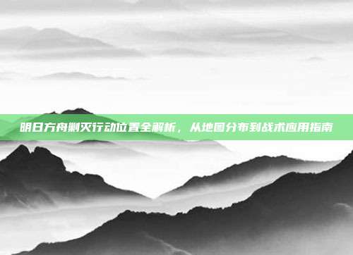 明日方舟剿灭行动位置全解析，从地图分布到战术应用指南