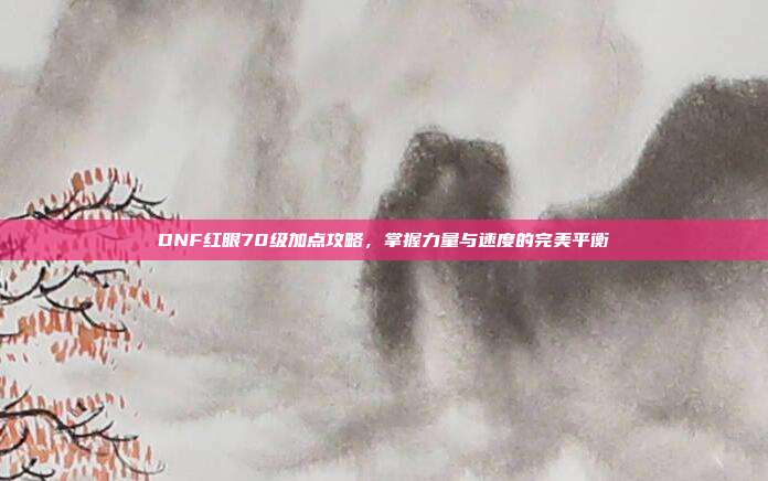 DNF红眼70级加点攻略,掌握力量与速度的完美平衡
