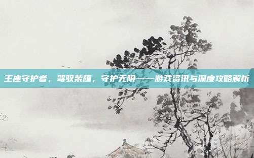 王座守护者,驾驭荣耀,守护无限——游戏资讯与深度攻略解析