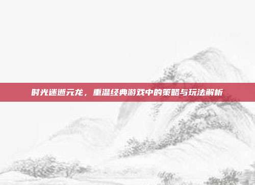 时光迷逝元龙，重温经典游戏中的策略与玩法解析