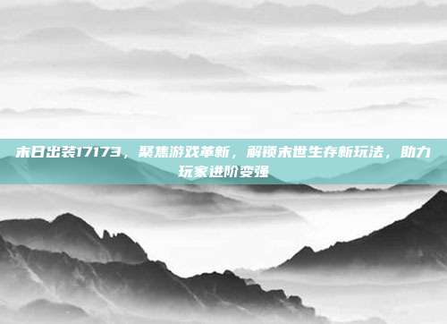末日出装17173，聚焦游戏革新，解锁末世生存新玩法，助力玩家进阶变强