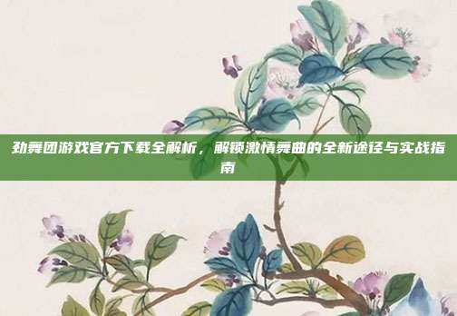 劲舞团游戏官方下载全解析,解锁激情舞曲的全新途径与实战指南