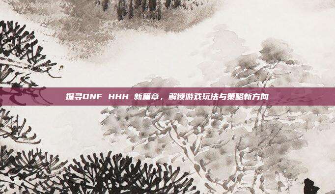 探寻DNF HHH 新篇章,解锁游戏玩法与策略新方向