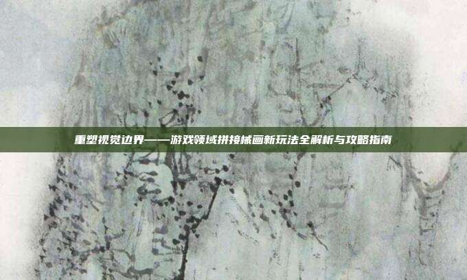 重塑视觉边界——游戏领域拼接械画新玩法全解析与攻略指南
