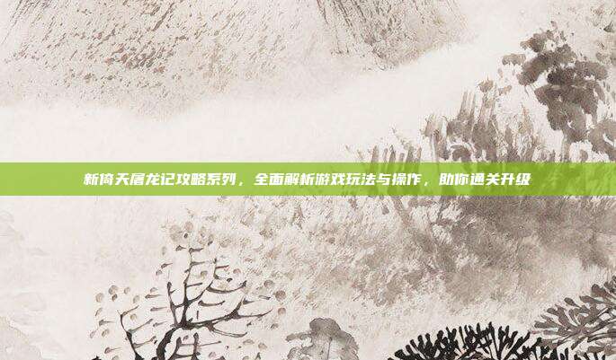 新倚天屠龙记攻略系列,全面解析游戏玩法与操作,助你通关升级