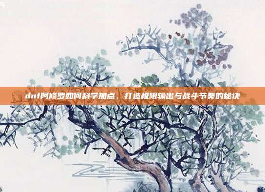dnf阿修罗如何科学加点，打造极限输出与战斗节奏的秘诀