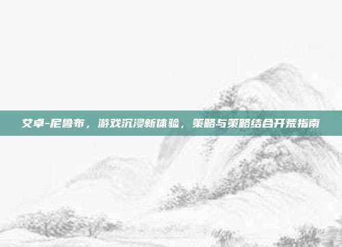 艾卓-尼鲁布，游戏沉浸新体验，策略与策略结合开荒指南