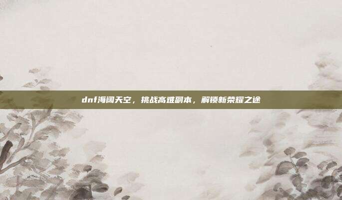 dnf海阔天空,挑战高难副本,解锁新荣耀之途