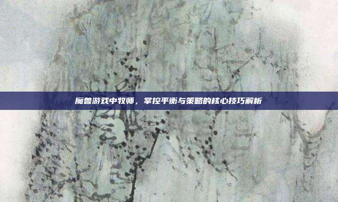 魔兽游戏中牧师，掌控平衡与策略的核心技巧解析
