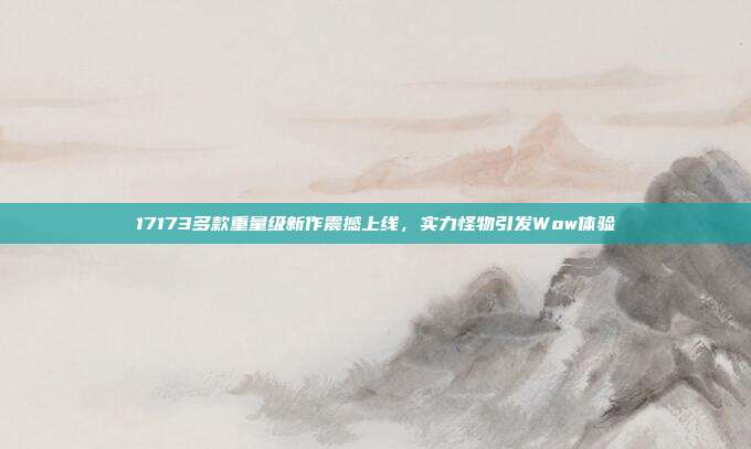 17173多款重量级新作震撼上线，实力怪物引发Wow体验