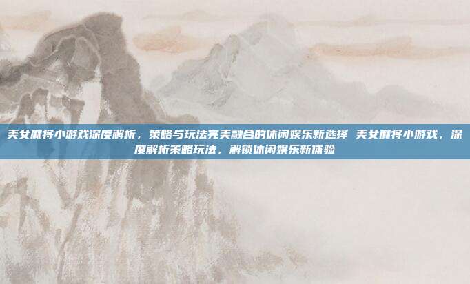 美女麻将小游戏深度解析，策略与玩法完美融合的休闲娱乐新选择 美女麻将小游戏，深度解析策略玩法，解锁休闲娱乐新体验