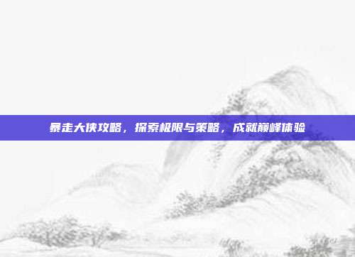 暴走大侠攻略,探索极限与策略,成就巅峰体验