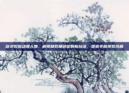 剑灵捏脸动漫人物,解锁极致角色定制新玩法,塑造专属视觉风格