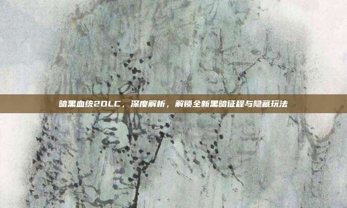 暗黑血统2DLC,深度解析,解锁全新黑暗征程与隐藏玩法