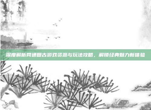 深度解析网通复古游戏资源与玩法攻略,解锁经典魅力新体验