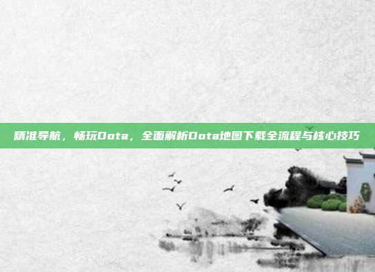 精准导航,畅玩Dota,全面解析Dota地图下载全流程与核心技巧