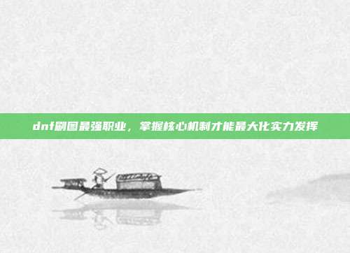 dnf刷图最强职业,掌握核心机制才能最大化实力发挥