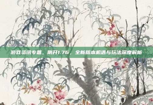 游戏资讯专题,刚开1.76,全新版本机遇与玩法深度解析