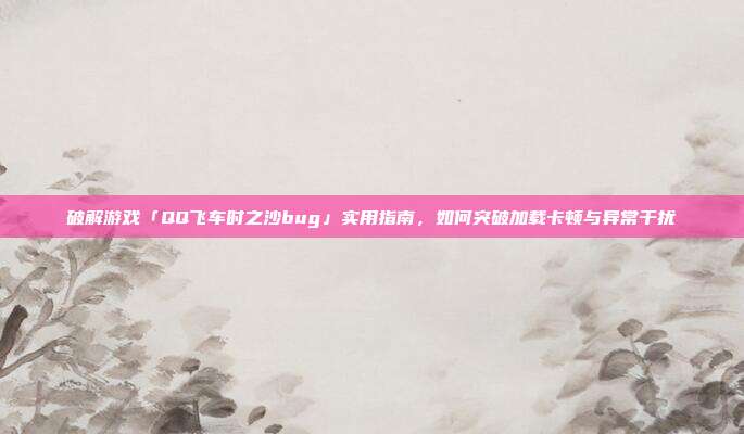 破解游戏「QQ飞车时之沙bug」实用指南,如何突破加载卡顿与异常干扰