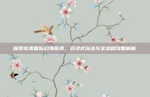 探索完美国际幻海奇谭,沉浸式玩法与全流程攻略解析