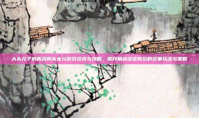 大头儿子的真名叫头太元游戏资讯与攻略,揭开角色设定背后的多重玩法与策略