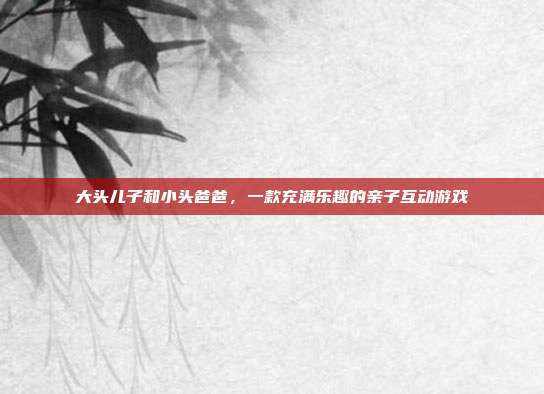 大头儿子和小头爸爸，一款充满乐趣的亲子互动游戏