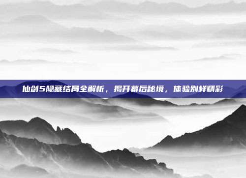 仙剑5隐藏结局全解析,揭开幕后秘境,体验别样精彩