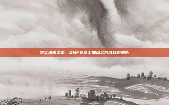 剑士进阶之路，DNF女剑士加点全方位攻略解析