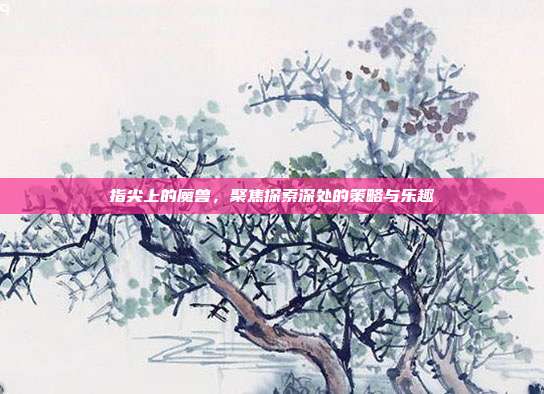 指尖上的魔兽,聚焦探索深处的策略与乐趣