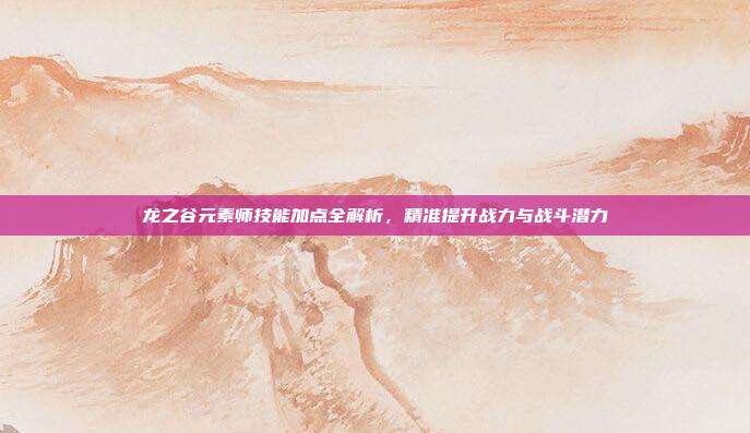龙之谷元素师技能加点全解析,精准提升战力与战斗潜力
