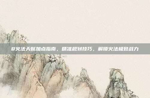 8火法天赋加点指南,精准规划技巧,解锁火法极致战力