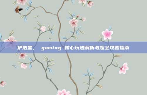 护法星, gaming 核心玩法解析与超全攻略指南