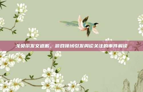 戈贝尔发文道歉,游戏领域引发舆论关注的事件解读