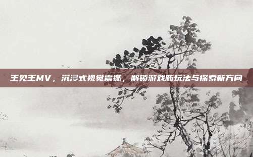 王见王MV,沉浸式视觉震撼,解锁游戏新玩法与探索新方向