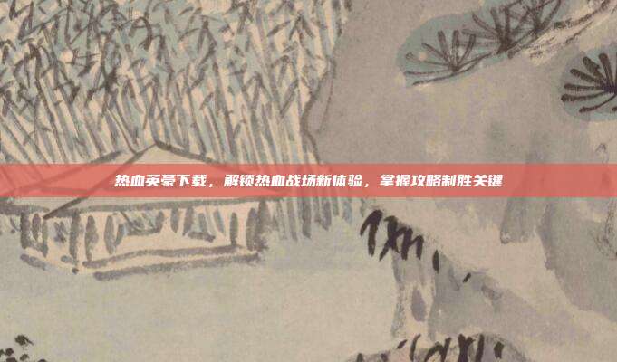 热血英豪下载,解锁热血战场新体验,掌握攻略制胜关键
