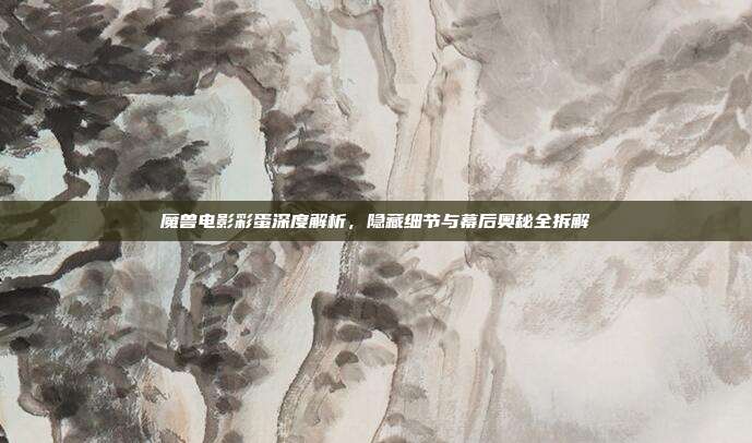 魔兽电影彩蛋深度解析，隐藏细节与幕后奥秘全拆解