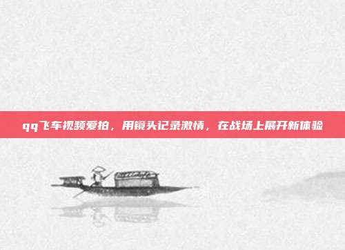 qq飞车视频爱拍,用镜头记录激情,在战场上展开新体验