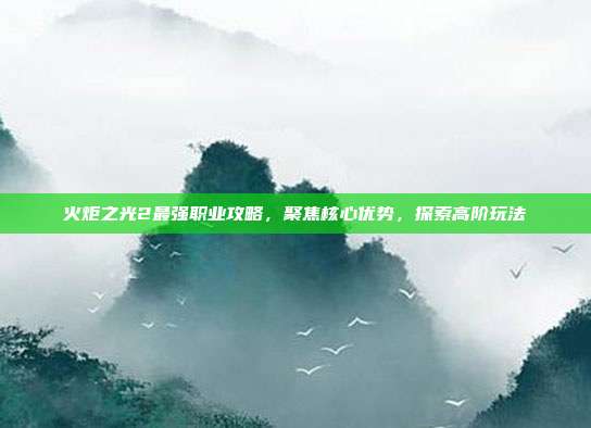 火炬之光2最强职业攻略,聚焦核心优势,探索高阶玩法